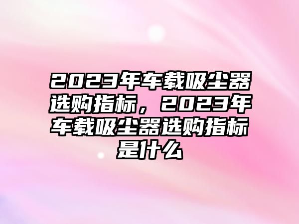 2023年車(chē)載吸塵器選購指標，2023年車(chē)載吸塵器選購指標是什么